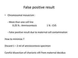 False positive result
• Chromosomal mosaicism :
- More than one cell line
0.25 % : Amniocentesis 1 % : CVS
- False positive result due to maternal cell contamination
How to minimize ?
Discard 1 – 2 ml of amniocentesis specimen
Careful dissection of chorionic villi from maternal decidua
 