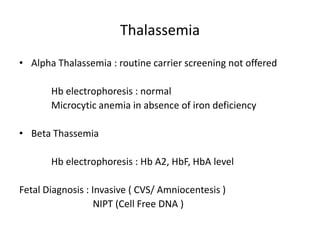 Thalassemia
• Alpha Thalassemia : routine carrier screening not offered
Hb electrophoresis : normal
Microcytic anemia in absence of iron deficiency
• Beta Thassemia
Hb electrophoresis : Hb A2, HbF, HbA level
Fetal Diagnosis : Invasive ( CVS/ Amniocentesis )
NIPT (Cell Free DNA )
 