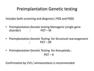 Preimplantation Genetic testing
Includes both screening and diagnosis ( PGS and PGD)
• Preimplantation Genetic testing Monogenic (single gene
disorder) : PGT – M
• Preimplantation Genetic Testing for Structural rearrangement
: PGT – SR
• Preimplantation Genetic Testing for Aneuploidy :
PGT – A
Confirmation by CVS / amniocentesis is recommended
 
