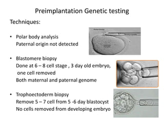 Techniques:
• Polar body analysis
Paternal origin not detected
• Blastomere biopsy
Done at 6 – 8 cell stage , 3 day old embryo,
one cell removed
Both maternal and paternal genome
• Trophoectoderm biopsy
Remove 5 – 7 cell from 5 -6 day blastocyst
No cells removed from developing embryo
Preimplantation Genetic testing
 