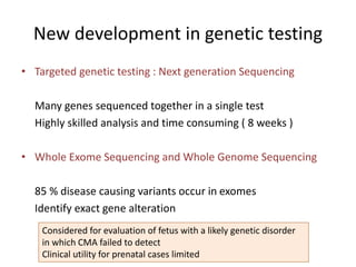 New development in genetic testing
• Targeted genetic testing : Next generation Sequencing
Many genes sequenced together in a single test
Highly skilled analysis and time consuming ( 8 weeks )
• Whole Exome Sequencing and Whole Genome Sequencing
85 % disease causing variants occur in exomes
Identify exact gene alteration
Considered for evaluation of fetus with a likely genetic disorder
in which CMA failed to detect
Clinical utility for prenatal cases limited
 