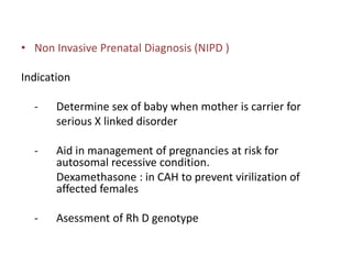 • Non Invasive Prenatal Diagnosis (NIPD )
Indication
- Determine sex of baby when mother is carrier for
serious X linked disorder
- Aid in management of pregnancies at risk for
autosomal recessive condition.
Dexamethasone : in CAH to prevent virilization of
affected females
- Asessment of Rh D genotype
 