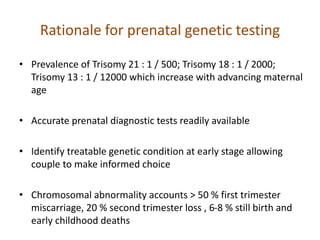 Rationale for prenatal genetic testing
• Prevalence of Trisomy 21 : 1 / 500; Trisomy 18 : 1 / 2000;
Trisomy 13 : 1 / 12000 which increase with advancing maternal
age
• Accurate prenatal diagnostic tests readily available
• Identify treatable genetic condition at early stage allowing
couple to make informed choice
• Chromosomal abnormality accounts > 50 % first trimester
miscarriage, 20 % second trimester loss , 6-8 % still birth and
early childhood deaths
 