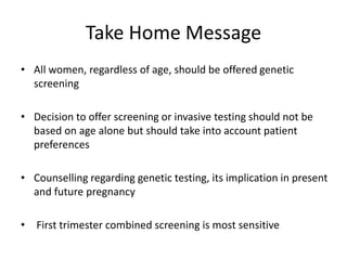 Take Home Message
• All women, regardless of age, should be offered genetic
screening
• Decision to offer screening or invasive testing should not be
based on age alone but should take into account patient
preferences
• Counselling regarding genetic testing, its implication in present
and future pregnancy
• First trimester combined screening is most sensitive
 