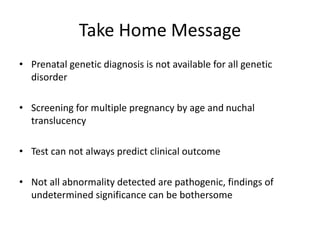 Take Home Message
• Prenatal genetic diagnosis is not available for all genetic
disorder
• Screening for multiple pregnancy by age and nuchal
translucency
• Test can not always predict clinical outcome
• Not all abnormality detected are pathogenic, findings of
undetermined significance can be bothersome
 