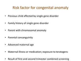 Risk factor for congenital anomaly
• Previous child affected by single gene disorder
• Family history of single gene disorder
• Parent with chromosomal anomaly
• Parental consanguinity
• Advanced maternal age
• Maternal illness or medication; exposure to teratogens
• Result of first and second trimester combined screening
 