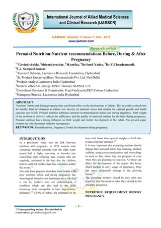 ~ 1 ~
* Corresponding author: Govind shukla
E-mail address: govindbbd@gmail.com
IJAMSCR |Volume 1 | Issue 1 | Oct - 2013
www.ijamscr.com
Research article
Prenatal Nutrition:Nutrient recommendations Before, During & After
Pregnancy
*,1
Govind shukla, 2
Shivani prashar, 3
M.sarika, 4
Dr.Sunil Yadav, 5
Dr.V.Chandramouli,
6
C.J. Sampath kumar
1
Research Scholar, Lactonova Research Foundation, Hyderabad,
2
Sr. Product Executive,Shrey Nutraceuticals Pvt. Ltd. NewDelhi
3
Product Analyst,Lactonova India Hyderabad
4
Medical officer-in–charge ,BPHC Bamore JHANSI U.P.
5
Consultant Physician & Nutritionist, PrajaVaidyasala,P&T Colony Hyderabad
6
Managing Director, Lactonova India Hyderabad
ABSTRACT
Nutrition before and during pregnancy has a profound effect on the development of infants. This is a rather critical time
for healthy fetal development as infants rely heavily on maternal stores and nutrient for optimal growth and health
outcome later in life. Prenatal nutrition addresses nutrient recommendations before and during pregnancy. Birth weight
of the newborn at delivery reflects the sufficiency and the quality of maternal nutrient for the fetus during pregnancy.
Prenatal nutrition has a strong influence on birth weight and further development of the infant. The present paper
reviews the role of prenatal nutrition in pregnancy.
KEYWORDS: Prenatal nutrion, Pregnancy, Foetal development during pregnancy.
INTRODUCTION
In a precursory study into the link between
nutrition and pregnancy in 1950 women who
consumed minimal amounts over the eight week
period had a higher mortality or disorder rate
concerning their offspring than women who ate
regularly, attributed to the fact that the children
born to well-fed mothers had less restriction within
the womb.[1]
Not only have physical disorders been linked with
poor nutrition before and during pregnancy, but
neurological disorders and handicaps are a risk that
is run by mothers who are malnourished, a
condition which can also lead to the child
becoming more susceptible to later degenerative
disease(s).[2]
23.8% of babies are estimated to be
born with lower than optimal weights at birth due
to lack of proper nutrition.[3]
It is very important that expecting mothers should
change their personal habits like smoking, alcohol,
caffeine, using certain medications and street drugs
as soon as they know they are pregnant or even
when they are planning to conceive. All these can
affect the development of the organs like brain,
which happen in early stages of pregnancy. They
can cause irreparable damage to the growing
foetus.[4]
The expecting mothers should be very calm and
peaceful, also focussed on what they should do for
a healthy pregnancy.
NUTRITION REQUIREMENT BEFORE
PREGNANCY
International Journal of Allied Medical Sciences
and Clinical Research (IJAMSCR)
 
