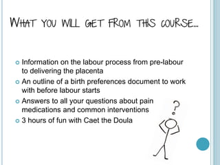WHAT YOU WILL GET FROM THIS COURSE…
 Information on the labour process from pre-labour
to delivering the placenta
 An outline of a birth preferences document to work
with before labour starts
 Answers to all your questions about pain
medications and common interventions
 3 hours of fun with Caet the Doula
 