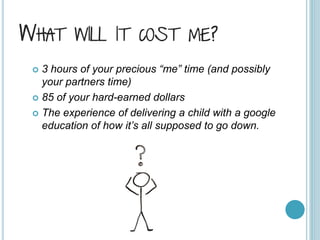 WHAT WILL IT COST ME?
 3 hours of your precious “me” time (and possibly
your partners time)
 85 of your hard-earned dollars
 The experience of delivering a child with a google
education of how it’s all supposed to go down.
 