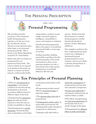 THE PRENATAL PRESCRIPTION
                                              PBRC 2011

                             Prenatal Programming
The prevailing scientific           eating patterns, tendency to gain      exercise. Studies show that
consensus is that nutritional       weight, emotional resilience,          blood pressure in mothers
health during pregnancy             intelligence, susceptibility to        during pregnancy correlate
imprints us for the rest of our     cancer, and resistance to infection.   directly with the blood
life, and that the chronic                                                 pressure of their offspring in
                                    Overall, prenatal programming
diseases we may experience later,                                          adulthood.
                                    affects every aspect of our physical
either begin or are prevented       and mental health, at every stage      One example is newborns who
during prenatal life. This is       of our lives.                          have a disproportionate head-
known as the Barker Hypothesis,                                            to-waist size, a hallmark of
created by Dr. David Barker.        Leading researchers studying
                                                                           detrimental prenatal
                                    prenatal life now believe that the
Barker states that our bodies are                                          programming due to poor
                                    nutritional quality of the womb
programmed by our                                                          nutrition, and are more likely
                                    environment is often a more
experiences before birth. The                                              to develop elevated levels of
                                    important predictor for risk of
events to which we are exposed                                             cholesterol as adults.
                                    heart disease than either genetic
as we develop in the womb can       predisposition or post-birth
improve or worsen our blood         influences like diet and
pressure, cardiovascular health,


        The Ten Principles of Prenatal Planning
1.There are critical periods of     continuing normal activity in the      reverse the consequences of
vulnerability to sub-optimal        womb.                                  programming may have their
conditions for the fetus during                                            own unwanted consequences.
                                    4.Programming involves several
development in the womb,            different structural changes in        8.Fetuses react differently to
occurring at different times for    important organs.                      sub-optimal conditions than do
different organs in the body.                                              newborn babies or adults.
                                    5.The placenta plays a key role in
2.Programming has permanent         programming.                           9.The effects of programming
effects that alter the body’s                                              may pass across generations by
responses in later life and can     6.Compensation carries a price. In
                                                                           mechanisms that do not
modify susceptibility to disease.   unfavorable environments, the
                                                                           involve changes in the genes.
                                    developing baby makes attempts to
3.Fetal development is actively     compensate for deficiencies.           10.Programming has different
dependent. Normal develop-                                                 effects in males and females.
ment is dependent on the baby’s     7.Attempts made after birth to
 