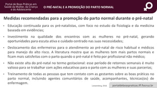 portaldeboaspraticas.iff.fiocruz.br
O PRÉ-NATAL E A PROMOÇÃO DO PARTO NORMAL
Medidas recomendadas para a promoção do parto normal durante o pré-natal
• Educação continuada para os pré-natalistas, com foco no estudo da fisiologia e da medicina
baseada em evidências;
• Investimento na qualidade dos encontros com as mulheres no pré-natal, gerando
oportunidades para escuta ativa e cuidado centrado nas suas necessidades;
• Deslocamento das enfermeiras para o atendimento ao pré-natal de risco habitual e médicos
para manejo do alto risco. A literatura mostra que as mulheres tem mais partos normais e
ficam mais satisfeitas com o parto quando o pré-natal é feito por profissional não médico;
• Não existe alta do pré-natal no termo gestacional: esse período de retornos semanais é muito
valioso para se trabalhar com ações educativas para o parto com as mulheres e suas parcerias;
• Treinamento de todas as pessoas que tem contato com as gestantes sobre as boas práticas no
parto normal, incluindo agentes comunitários de saúde, acompanhantes, técnicas(os) de
enfermagem.
Loewenberg, 2018.
 