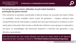 portaldeboaspraticas.iff.fiocruz.br
O PRÉ-NATAL E A PROMOÇÃO DO PARTO NORMAL
Ferramentas para serem utilizadas no pré-natal visando à
promoção do parto normal
Para contornar as questões relacionadas à falta de tempo nas consultas pré-natal e falhas
na qualidade, muitas unidades fazem cursos de gestantes – espaços coletivos para
compartilhamento de informações a respeito de temas que interessam as mulheres no pré-
natal, parto e pós parto. Nem sempre a adesão das mulheres a esses grupos é a esperada e,
em geral, as metodologias não favorecem despertar o interesse das gestantes, o que
dificulta o aprendizado.
Rising, 2016.
Uma ferramenta que vem sendo utilizada com êxito em vários países e em algumas
experiências bem sucedidas no Brasil é o Pré-Natal Coletivo (Centerying Pregnancy).
 