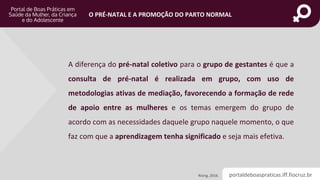 portaldeboaspraticas.iff.fiocruz.br
O PRÉ-NATAL E A PROMOÇÃO DO PARTO NORMAL
A diferença do pré-natal coletivo para o grupo de gestantes é que a
consulta de pré-natal é realizada em grupo, com uso de
metodologias ativas de mediação, favorecendo a formação de rede
de apoio entre as mulheres e os temas emergem do grupo de
acordo com as necessidades daquele grupo naquele momento, o que
faz com que a aprendizagem tenha significado e seja mais efetiva.
Rising, 2016.
 