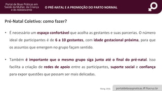 portaldeboaspraticas.iff.fiocruz.br
O PRÉ-NATAL E A PROMOÇÃO DO PARTO NORMAL
Pré-Natal Coletivo: como fazer?
• É necessário um espaço confortável que acolha as gestantes e suas parcerias. O número
ideal de participantes é de 6 a 10 gestantes, com idade gestacional próxima, para que
os assuntos que emergem no grupo façam sentido.
• Também é importante que o mesmo grupo siga junto até o final do pré-natal. Isso
facilita a criação de redes de apoio entre as participantes, suporte social e confiança
para expor questões que possam ser mais delicadas.
Rising, 2016.
 