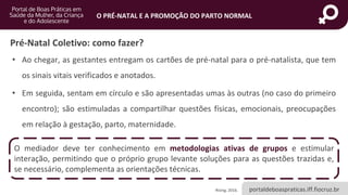portaldeboaspraticas.iff.fiocruz.br
O PRÉ-NATAL E A PROMOÇÃO DO PARTO NORMAL
Pré-Natal Coletivo: como fazer?
• Ao chegar, as gestantes entregam os cartões de pré-natal para o pré-natalista, que tem
os sinais vitais verificados e anotados.
• Em seguida, sentam em círculo e são apresentadas umas às outras (no caso do primeiro
encontro); são estimuladas a compartilhar questões físicas, emocionais, preocupações
em relação à gestação, parto, maternidade.
Rising, 2016.
O mediador deve ter conhecimento em metodologias ativas de grupos e estimular
interação, permitindo que o próprio grupo levante soluções para as questões trazidas e,
se necessário, complementa as orientações técnicas.
 