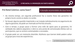 portaldeboaspraticas.iff.fiocruz.br
O PRÉ-NATAL E A PROMOÇÃO DO PARTO NORMAL
Pré-Natal Coletivo: como fazer?
• Ao mesmo tempo, um segundo profissional faz o exame físico das gestantes no
próprio local e anota os dados no cartão.
• Se houver alguma questão importante a ser tratada individualmente no seguimento de
alguma gestante, ela pode ser chamada ao final da consulta.
• Com o tempo, o grupo passa a formar uma rede de apoio para as gestantes, há
validação dos saberes populares e abre-se uma janela de comunicação efetiva com as
participantes, que se sentem contempladas e escutadas.
• O grupo pode ser um momento divertido. Mulheres que tiveram bebê podem voltar
ao grupo para troca de experiências.
Rising, 2016.
A duração recomendada são duas horas.
 