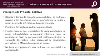 portaldeboaspraticas.iff.fiocruz.br
O PRÉ-NATAL E A PROMOÇÃO DO PARTO NORMAL
Vantagens do Pré-natal Coletivo
• Otimiza o tempo da consulta com qualidade: as mulheres
passam a ter duas horas com os profissionais de saúde e
unem a consulta pré-natal à educação em saúde.
• Propicia a formação de redes e o autocuidado.
• Estudos trazem que, especialmente para populações de
maior vulnerabilidade, o pré-natal coletivo é capaz de
aumentar as taxas de parto normal, melhora os índices de
vacinação dos bebês, reduz percentual de nascimentos
prematuros e RN com baixo peso ao nascer.
• Melhora o engajamento das mulheres no pré-natal e o
autocuidado.
Rising, 2016; Eluwa, 2018; Ickovics, 2003.
 