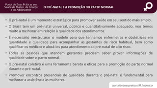 portaldeboaspraticas.iff.fiocruz.br
O PRÉ-NATAL E A PROMOÇÃO DO PARTO NORMAL
• O pré-natal é um momento estratégico para promover saúde em seu sentido mais amplo.
• O Brasil tem um pré-natal universal, público e quantitativamente adequado, mas temos
muito a melhorar em relação à qualidade dos atendimentos.
• É necessário reestruturar o modelo para que tenhamos enfermeiras e obstetrizes em
quantidade e qualidade para acompanhar as gestantes de risco habitual, bem como
qualificar os médicos e alocá-los para atendimento ao pré-natal de alto risco.
• Todas as pessoas que atendem gestantes precisam saber prover informações de
qualidade sobre o parto normal.
• O pré-natal coletivo é uma ferramenta barata e eficaz para a promoção do parto normal
durante o pré-natal.
• Promover encontros presenciais de qualidade durante o pré-natal é fundamental para
melhorar a assistência às mulheres.
 
