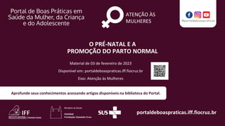 portaldeboaspraticas.iff.fiocruz.br
Aprofunde seus conhecimentos acessando artigos disponíveis na biblioteca do Portal.
ATENÇÃO ÀS
MULHERES
Material de 03 de fevereiro de 2023
Disponível em: portaldeboaspraticas.iff.fiocruz.br
Eixo: Atenção às Mulheres
O PRÉ-NATAL E A
PROMOÇÃO DO PARTO NORMAL
 