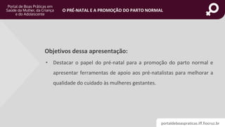 portaldeboaspraticas.iff.fiocruz.br
O PRÉ-NATAL E A PROMOÇÃO DO PARTO NORMAL
Objetivos dessa apresentação:
• Destacar o papel do pré-natal para a promoção do parto normal e
apresentar ferramentas de apoio aos pré-natalistas para melhorar a
qualidade do cuidado às mulheres gestantes.
 