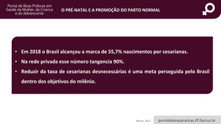 portaldeboaspraticas.iff.fiocruz.br
O PRÉ-NATAL E A PROMOÇÃO DO PARTO NORMAL
• Em 2018 o Brasil alcançou a marca de 55,7% nascimentos por cesarianas.
• Na rede privada esse número tangencia 90%.
• Reduzir da taxa de cesarianas desnecessárias é uma meta perseguida pelo Brasil
dentro dos objetivos do milênio.
Betran, 2021.
 