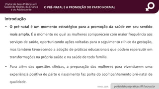 portaldeboaspraticas.iff.fiocruz.br
O PRÉ-NATAL E A PROMOÇÃO DO PARTO NORMAL
Introdução
• O pré-natal é um momento estratégico para a promoção da saúde em seu sentido
mais amplo. É o momento no qual as mulheres comparecem com maior frequência aos
serviços de saúde, oportunizando ações voltadas para o seguimento clínico da gestação,
mas também favorecendo a adoção de práticas educacionais que podem repercutir em
transformações na própria saúde e na saúde de toda família.
• Para além das questões clínicas, a preparação das mulheres para vivenciarem uma
experiência positiva de parto e nascimento faz parte do acompanhamento pré-natal de
qualidade.
Vilellas, 2014.
 