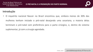 portaldeboaspraticas.iff.fiocruz.br
O PRÉ-NATAL E A PROMOÇÃO DO PARTO NORMAL
Introdução
• O inquérito nacional Nascer no Brasil encontrou que, embora menos de 30% das
mulheres tenham iniciado o pré-natal desejando uma cesariana, a maioria delas
terminam o pré-natal com preferência para o parto cirúrgico, e, dentro do sistema
suplementar, já com a cirurgia agendada.
Vilellas, 2014.
 