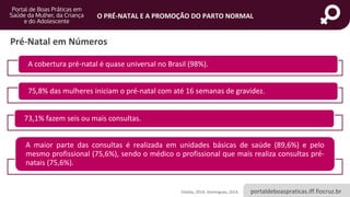portaldeboaspraticas.iff.fiocruz.br
O PRÉ-NATAL E A PROMOÇÃO DO PARTO NORMAL
Vilellas, 2014; Domingues, 2014.
Pré-Natal em Números
A cobertura pré-natal é quase universal no Brasil (98%).
75,8% das mulheres iniciam o pré-natal com até 16 semanas de gravidez.
73,1% fazem seis ou mais consultas.
A maior parte das consultas é realizada em unidades básicas de saúde (89,6%) e pelo
mesmo profissional (75,6%), sendo o médico o profissional que mais realiza consultas pré-
natais (75,6%).
 