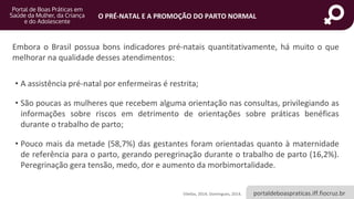 portaldeboaspraticas.iff.fiocruz.br
O PRÉ-NATAL E A PROMOÇÃO DO PARTO NORMAL
Vilellas, 2014; Domingues, 2014.
Embora o Brasil possua bons indicadores pré-natais quantitativamente, há muito o que
melhorar na qualidade desses atendimentos:
• A assistência pré-natal por enfermeiras é restrita;
• São poucas as mulheres que recebem alguma orientação nas consultas, privilegiando as
informações sobre riscos em detrimento de orientações sobre práticas benéficas
durante o trabalho de parto;
• Pouco mais da metade (58,7%) das gestantes foram orientadas quanto à maternidade
de referência para o parto, gerando peregrinação durante o trabalho de parto (16,2%).
Peregrinação gera tensão, medo, dor e aumento da morbimortalidade.
 