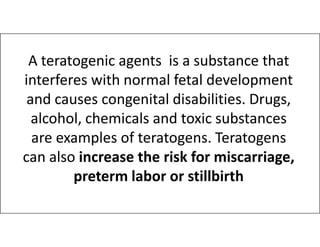 A teratogenic agents is a substance that
interferes with normal fetal development
and causes congenital disabilities. Drugs,
alcohol, chemicals and toxic substances
alcohol, chemicals and toxic substances
are examples of teratogens. Teratogens
can also increase the risk for miscarriage,
preterm labor or stillbirth
 