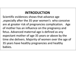 INTRODUCTION
Scientific evidences shows that advance age
,especially after the 35 year women's who conceive
are at greater risk of pregnancies complication. Age
of mother has an influence on the pregnancy and
of mother has an influence on the pregnancy and
fetus. Advanced maternal age is defined as any
expectant mother of age 35 years or above by the
time she delivers. Majority of women over the age of
35 years have healthy pregnancies and healthy
babies.
 
