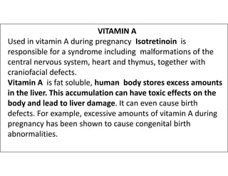 VITAMIN A
Used in vitamin A during pregnancy Isotretinoin is
responsible for a syndrome including malformations of the
central nervous system, heart and thymus, together with
craniofacial defects.
Vitamin A is fat soluble, human body stores excess amounts
in the liver. This accumulation can have toxic effects on the
in the liver. This accumulation can have toxic effects on the
body and lead to liver damage. It can even cause birth
defects. For example, excessive amounts of vitamin A during
pregnancy has been shown to cause congenital birth
abnormalities.
 