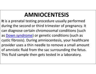 AMNIOCENTESIS
It is a prenatal testing procedure usually performed
during the second or third trimester of pregnancy. It
can diagnose certain chromosomal conditions (such
as Down syndrome) or genetic conditions (such as
as Down syndrome) or genetic conditions (such as
cystic fibrosis). During amniocentesis, your healthcare
provider uses a thin needle to remove a small amount
of amniotic fluid from the sac surrounding the fetus.
This fluid sample then gets tested in a laboratory.
 