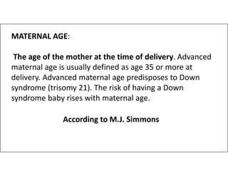 MATERNAL AGE:
The age of the mother at the time of delivery. Advanced
maternal age is usually defined as age 35 or more at
delivery. Advanced maternal age predisposes to Down
syndrome (trisomy 21). The risk of having a Down
syndrome (trisomy 21). The risk of having a Down
syndrome baby rises with maternal age.
According to M.J. Simmons
 