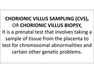 CHORIONIC VILLUS SAMPLING (CVS),
OR CHORIONIC VILLUS BIOPSY,
It is a prenatal test that involves taking a
sample of tissue from the placenta to
sample of tissue from the placenta to
test for chromosomal abnormalities and
certain other genetic problems.
 