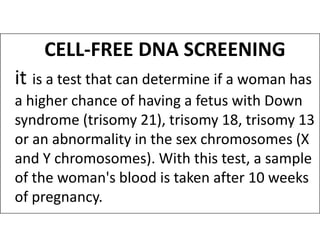 CELL-FREE DNA SCREENING
it is a test that can determine if a woman has
a higher chance of having a fetus with Down
syndrome (trisomy 21), trisomy 18, trisomy 13
syndrome (trisomy 21), trisomy 18, trisomy 13
or an abnormality in the sex chromosomes (X
and Y chromosomes). With this test, a sample
of the woman's blood is taken after 10 weeks
of pregnancy.
 