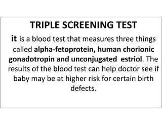 TRIPLE SCREENING TEST
it is a blood test that measures three things
called alpha-fetoprotein, human chorionic
gonadotropin and unconjugated estriol. The
gonadotropin and unconjugated estriol. The
results of the blood test can help doctor see if
baby may be at higher risk for certain birth
defects.
 