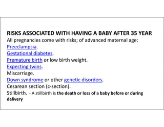 RISKS ASSOCIATED WITH HAVING A BABY AFTER 35 YEAR
All pregnancies come with risks; of advanced maternal age:
Preeclampsia.
Gestational diabetes.
Premature birth or low birth weight.
Expecting twins.
Expecting twins.
Miscarriage.
Down syndrome or other genetic disorders.
Cesarean section (c-section).
Stillbirth. - A stillbirth is the death or loss of a baby before or during
delivery
 