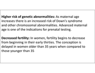 Higher risk of genetic abnormalities: As maternal age
increases there is an increased risk of Down's syndrome
and other chromosomal abnormalities. Advanced maternal
age is one of the indications for prenatal testing.
Decreased fertility: In women, fertility begins to decrease
Decreased fertility: In women, fertility begins to decrease
from beginning in their early thirties. The conception is
delayed in women older than 35 years when compared to
those younger than 35
 