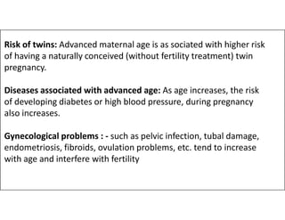 Risk of twins: Advanced maternal age is as sociated with higher risk
of having a naturally conceived (without fertility treatment) twin
pregnancy.
Diseases associated with advanced age: As age increases, the risk
of developing diabetes or high blood pressure, during pregnancy
also increases.
also increases.
Gynecological problems : - such as pelvic infection, tubal damage,
endometriosis, fibroids, ovulation problems, etc. tend to increase
with age and interfere with fertility
 