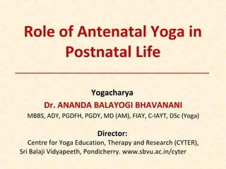 Role of Antenatal Yoga in
Postnatal Life
Yogacharya
Dr. ANANDA BALAYOGI BHAVANANI
MBBS, ADY, PGDFH, PGDY, MD (AM), FIAY, C-IAYT, DSc (Yoga)
Director:
Centre for Yoga Education, Therapy and Research (CYTER),
Sri Balaji Vidyapeeth, Pondicherry. www.sbvu.ac.in/cyter
 