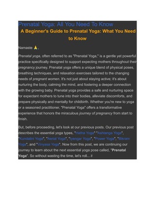 Prenatal Yoga: All You Need To Know
A Beginner's Guide to Prenatal Yoga: What You Need
to Know
Namaste 🙏,
Prenatal yoga, often referred to as "Prenatal Yoga," is a gentle yet powerful
practice specifically designed to support expecting mothers throughout their
pregnancy journey. Prenatal yoga offers a unique blend of physical poses,
breathing techniques, and relaxation exercises tailored to the changing
needs of pregnant women. It's not just about staying active; it's about
nurturing the body, calming the mind, and fostering a deeper connection
with the growing baby. Prenatal yoga provides a safe and nurturing space
for expectant mothers to tune into their bodies, alleviate discomforts, and
prepare physically and mentally for childbirth. Whether you're new to yoga
or a seasoned practitioner, "Prenatal Yoga" offers a transformative
experience that honors the miraculous journey of pregnancy from start to
finish.
But, before proceeding, let's look at our previous posts. Our previous post
describes the essential yoga types, "Hatha Yoga" "Ashtanga Yoga",
"Kundalini Yoga", "Aerial Yoga", "Iyengar Yoga", "Power Yoga", "Bikram
Yoga", and "Vinyasa Yoga". Now from this post, we are continuing our
journey to learn about the next essential yoga pose called, "Prenatal
Yoga". So without wasting the time, let's roll...✌
 
