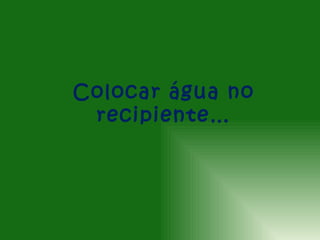 Colocar água no
 recipiente…
 