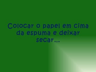 Colocar o papel em cima
  da espuma e deixar
        secar…
 