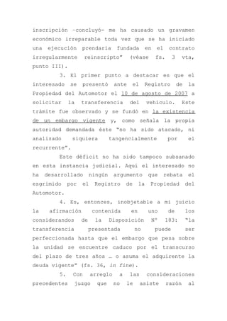 inscripción –concluyó- me ha causado un gravamen
económico irreparable toda vez que se ha iniciado
una ejecución prendaria fundada en el contrato
irregularmente reinscripto” (véase fs. 3 vta,
punto III).
3. El primer punto a destacar es que el
interesado se presentó ante el Registro de la
Propiedad del Automotor el 10 de agosto de 2007 a
solicitar la transferencia del vehículo. Este
trámite fue observado y se fundó en la existencia
de un embargo vigente y, como señala la propia
autoridad demandada éste “no ha sido atacado, ni
analizado siquiera tangencialmente por el
recurrente”.
Este déficit no ha sido tampoco subsanado
en esta instancia judicial. Aquí el interesado no
ha desarrollado ningún argumento que rebata el
esgrimido por el Registro de la Propiedad del
Automotor.
4. Es, entonces, inobjetable a mi juicio
la afirmación contenida en uno de los
considerandos de la Disposición Nº 183: “la
transferencia presentada no puede ser
perfeccionada hasta que el embargo que pesa sobre
la unidad se encuentre caduco por el transcurso
del plazo de tres años … o asuma el adquirente la
deuda vigente” (fs. 36, in fine).
5. Con arreglo a las consideraciones
precedentes juzgo que no le asiste razón al
 