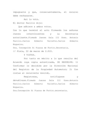 impugnante y que, consecuentemente, el recurso
debe rechazarse.
Así lo voto.
El doctor Pacilio dijo:
Que adhiere a ambos votos.
Con lo que terminó el acto firmando los señores
Jueces intervinientes y la Secretaria
autorizante.Firmado Jueces Sala III Dres. Antonio
Pacilio.Carlos Alberto Vallefin.Carlos Alberto
Nogueira.
Dra. Concepción Di Piazza de Fortín.Secretaria.
// Plata, 22 de marzo de 2.010.
Y VISTOS.
Por tanto en mérito a lo que resulta del
Acuerdo cuya copia autenticada, SE RESUELVE: 1)
Confirmar lo decidido por la Dirección Nacional
del Registro de la Propiedad Automotor; 2) Con
costas al recurrente vencido.
Regístrese, notifíquese y
devuélvase.Firmado Jueces Sala III Dres.Antonio
Pacilio.Carlos Alberto Vallefin.Carlos Alberto
Nogueira.
Dra.Concepción Di Piazza de Fortín.secretaria.
 