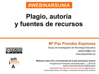 #WEBINARSUNIA
Mª Paz Prendes Espinosa
Grupo de Investigación de Tecnología Educativa
pazprend@um.es
www.pazprendes.es
Webinars sobre TIC y herramientas de la web social para innovar
Programa de Formación de Profesorado (…) 2014/15
(www.unia.es/formacion-profesorado/)
Coordinación: María Sánchez- Área de Innovación (@uniainnova).
Vicerrectorado Campus Tecnológico. Universidad Internacional de Andalucía
Plagio, autoría
y fuentes de recursos
 