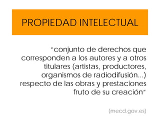 PROPIEDAD INTELECTUAL
“conjunto de derechos que
corresponden a los autores y a otros
titulares (artistas, productores,
organismos de radiodifusión...)
respecto de las obras y prestaciones
fruto de su creación”
(mecd.gov.es)
 