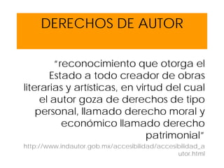 DERECHOS DE AUTOR
“reconocimiento que otorga el
Estado a todo creador de obras
literarias y artísticas, en virtud del cual
el autor goza de derechos de tipo
personal, llamado derecho moral y
económico llamado derecho
patrimonial”
http://www.indautor.gob.mx/accesibilidad/accesibilidad_a
utor.html
 