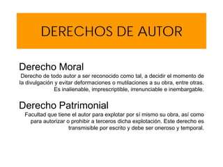 DERECHOS DE AUTOR
Derecho Moral
Derecho de todo autor a ser reconocido como tal, a decidir el momento de
la divulgación y evitar deformaciones o mutilaciones a su obra, entre otras.
Es inalienable, imprescriptible, irrenunciable e inembargable.
Derecho Patrimonial
Facultad que tiene el autor para explotar por sí mismo su obra, así como
para autorizar o prohibir a terceros dicha explotación. Este derecho es
transmisible por escrito y debe ser oneroso y temporal.
 